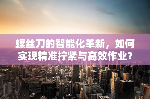 螺丝刀的智能化革新，如何实现精准拧紧与高效作业？
