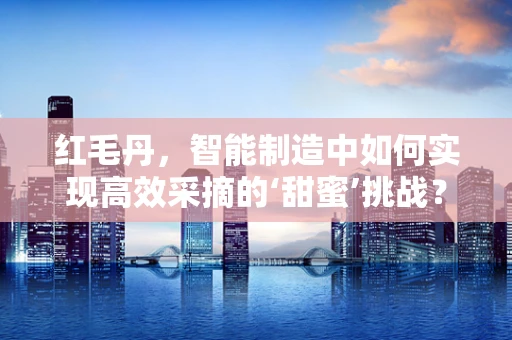 红毛丹，智能制造中如何实现高效采摘的‘甜蜜’挑战？