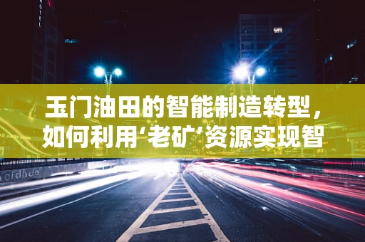 玉门油田的智能制造转型，如何利用‘老矿’资源实现智慧升级？