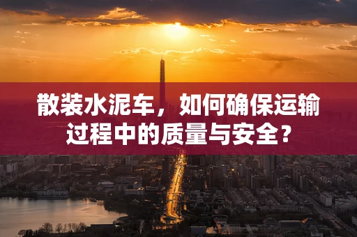 散装水泥车，如何确保运输过程中的质量与安全？
