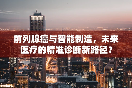 前列腺癌与智能制造，未来医疗的精准诊断新路径？