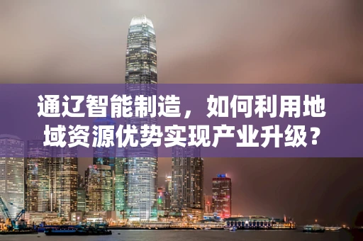 通辽智能制造，如何利用地域资源优势实现产业升级？