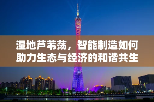 湿地芦苇荡，智能制造如何助力生态与经济的和谐共生？