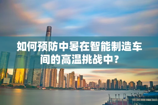 如何预防中暑在智能制造车间的高温挑战中？