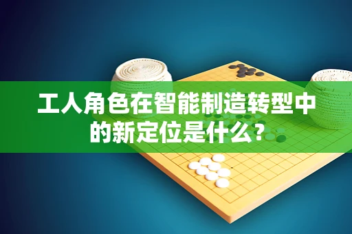 工人角色在智能制造转型中的新定位是什么？
