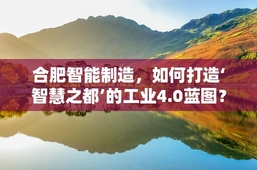 合肥智能制造，如何打造‘智慧之都’的工业4.0蓝图？