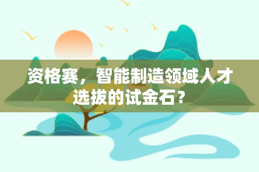 资格赛，智能制造领域人才选拔的试金石？