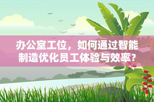 办公室工位，如何通过智能制造优化员工体验与效率？