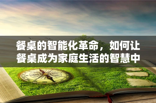 餐桌的智能化革命，如何让餐桌成为家庭生活的智慧中心？