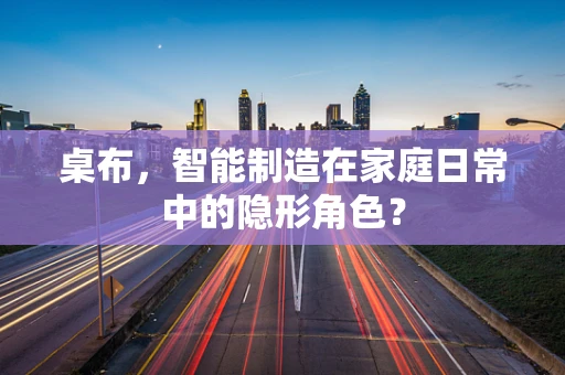 桌布，智能制造在家庭日常中的隐形角色？