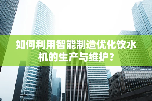 如何利用智能制造优化饮水机的生产与维护？