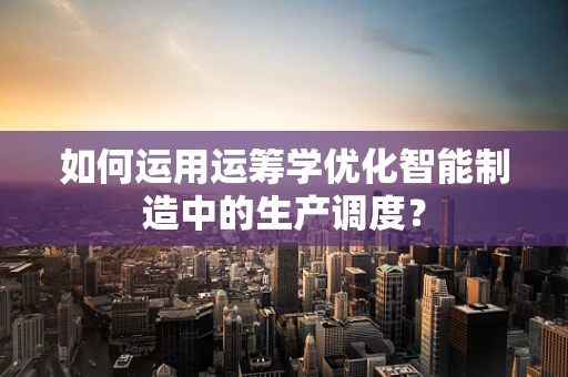 如何运用运筹学优化智能制造中的生产调度？