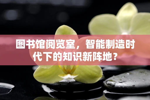 图书馆阅览室，智能制造时代下的知识新阵地？