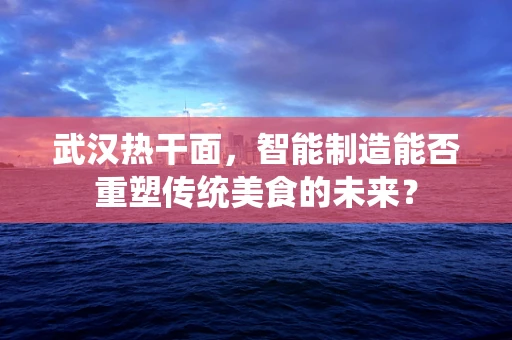 武汉热干面，智能制造能否重塑传统美食的未来？