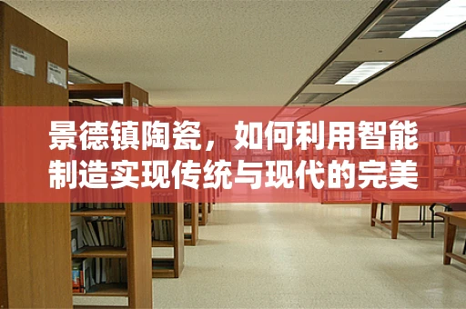 景德镇陶瓷，如何利用智能制造实现传统与现代的完美融合？