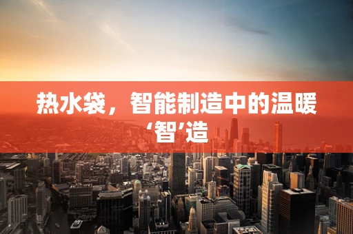 热水袋，智能制造中的温暖‘智’造