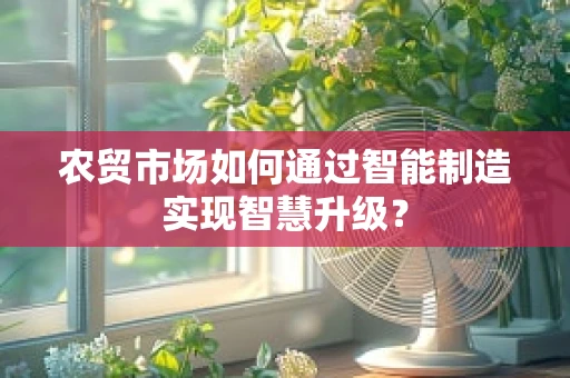 农贸市场如何通过智能制造实现智慧升级？