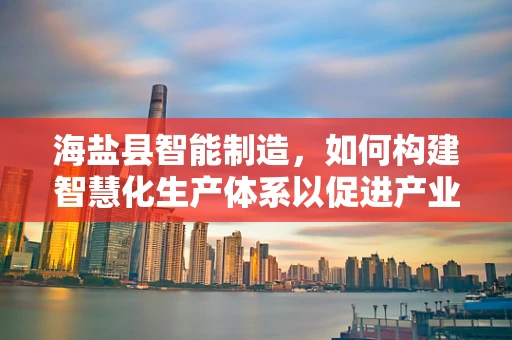 海盐县智能制造，如何构建智慧化生产体系以促进产业升级？