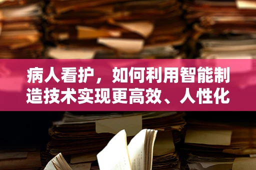病人看护，如何利用智能制造技术实现更高效、人性化的护理？