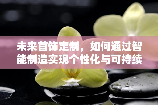 未来首饰定制，如何通过智能制造实现个性化与可持续的完美结合？