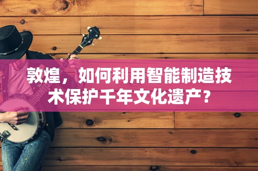 敦煌，如何利用智能制造技术保护千年文化遗产？