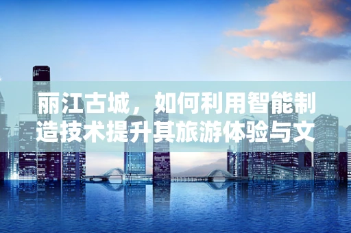 丽江古城，如何利用智能制造技术提升其旅游体验与文化遗产保护？