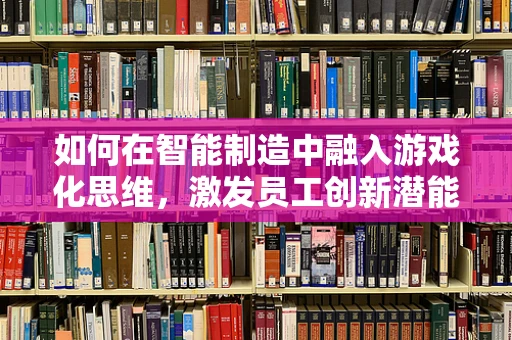 如何在智能制造中融入游戏化思维，激发员工创新潜能？