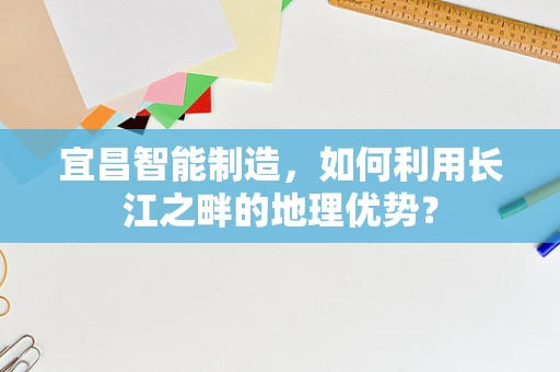 宜昌智能制造，如何利用长江之畔的地理优势？