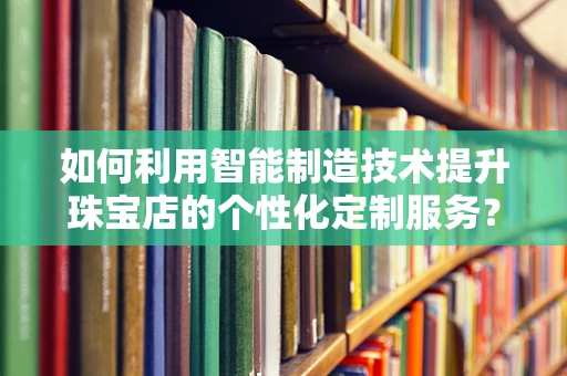 如何利用智能制造技术提升珠宝店的个性化定制服务？