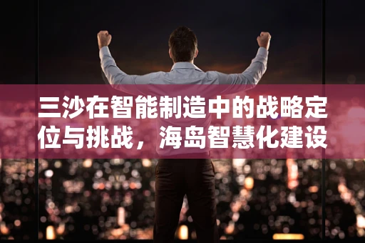 三沙在智能制造中的战略定位与挑战，海岛智慧化建设的探索