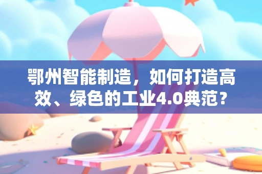 鄂州智能制造，如何打造高效、绿色的工业4.0典范？