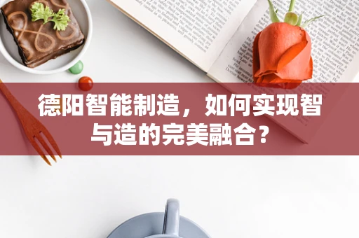 德阳智能制造，如何实现智与造的完美融合？