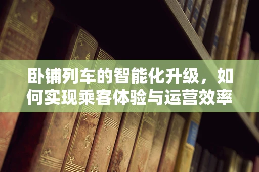 卧铺列车的智能化升级，如何实现乘客体验与运营效率的双重飞跃？