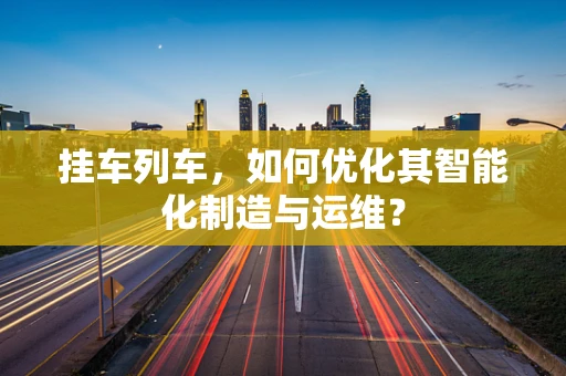 挂车列车，如何优化其智能化制造与运维？