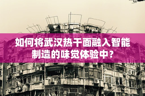 如何将武汉热干面融入智能制造的味觉体验中？