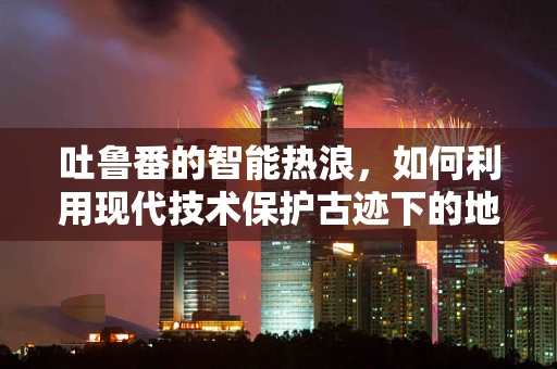 吐鲁番的智能热浪，如何利用现代技术保护古迹下的地下水？