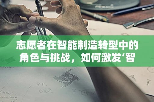 志愿者在智能制造转型中的角色与挑战，如何激发‘智’造新动力？
