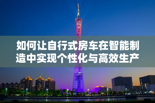 如何让自行式房车在智能制造中实现个性化与高效生产的完美融合？