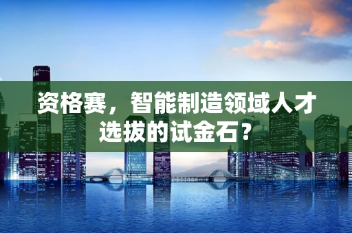 资格赛，智能制造领域人才选拔的试金石？