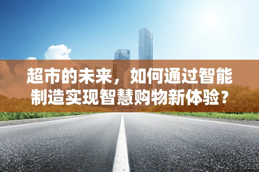 超市的未来，如何通过智能制造实现智慧购物新体验？