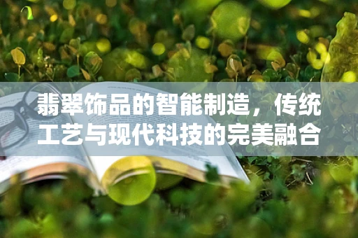 翡翠饰品的智能制造，传统工艺与现代科技的完美融合？