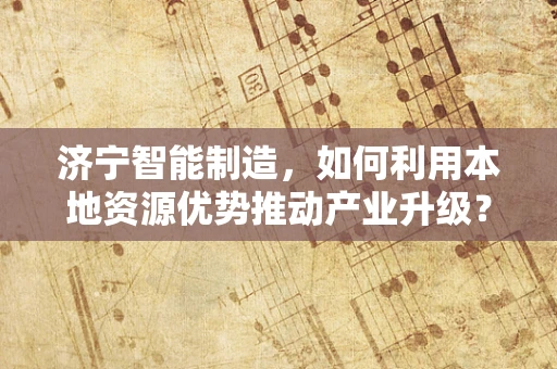 济宁智能制造，如何利用本地资源优势推动产业升级？