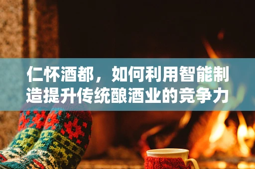 仁怀酒都，如何利用智能制造提升传统酿酒业的竞争力？