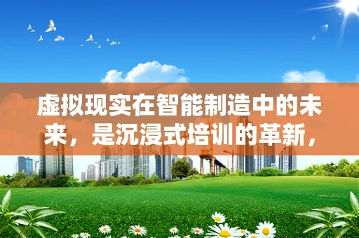 虚拟现实在智能制造中的未来，是沉浸式培训的革新，还是生产流程的颠覆者？