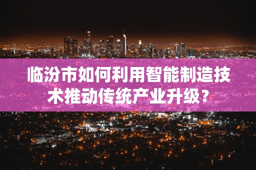 临汾市如何利用智能制造技术推动传统产业升级？