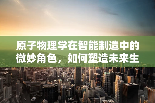 原子物理学在智能制造中的微妙角色，如何塑造未来生产线的精准与高效？