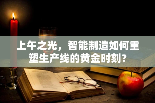 上午之光，智能制造如何重塑生产线的黄金时刻？