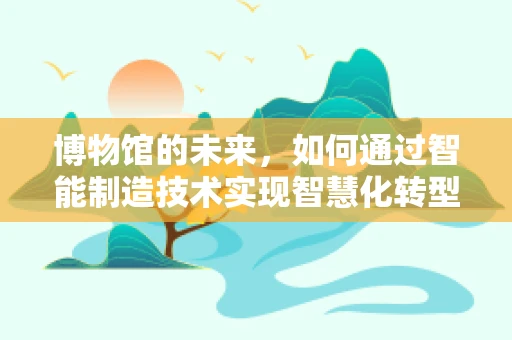 博物馆的未来，如何通过智能制造技术实现智慧化转型？