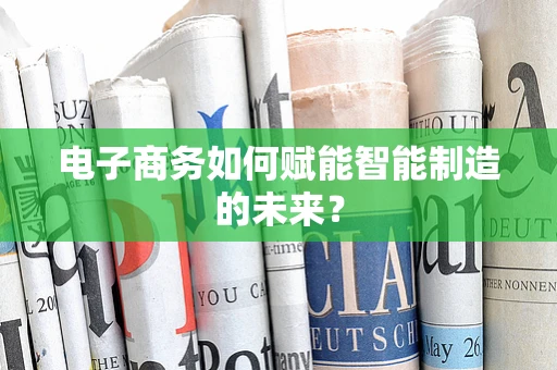 电子商务如何赋能智能制造的未来？