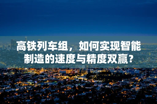 高铁列车组，如何实现智能制造的速度与精度双赢？